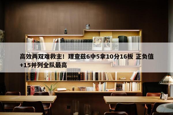 高效两双难救主！理查兹6中5拿10分16板 正负值+15并列全队最高