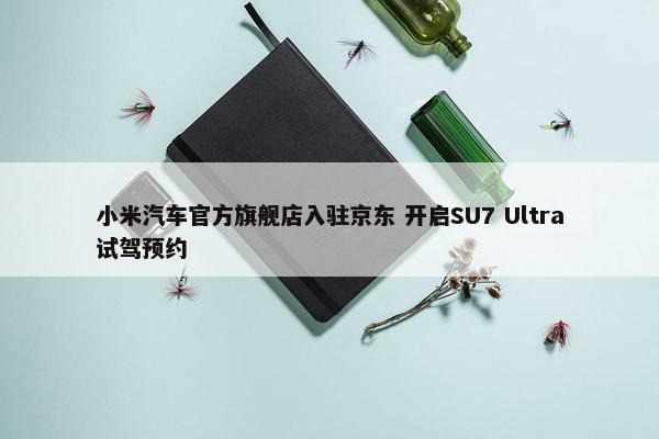 小米汽车官方旗舰店入驻京东 开启SU7 Ultra试驾预约