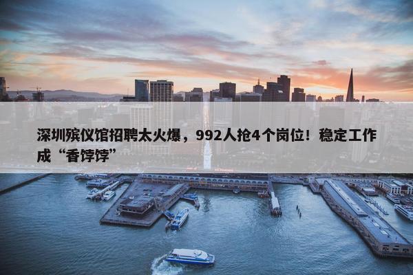 深圳殡仪馆招聘太火爆，992人抢4个岗位！稳定工作成“香饽饽”