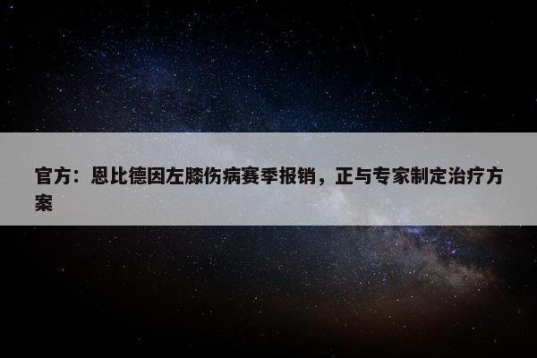 官方：恩比德因左膝伤病赛季报销，正与专家制定治疗方案