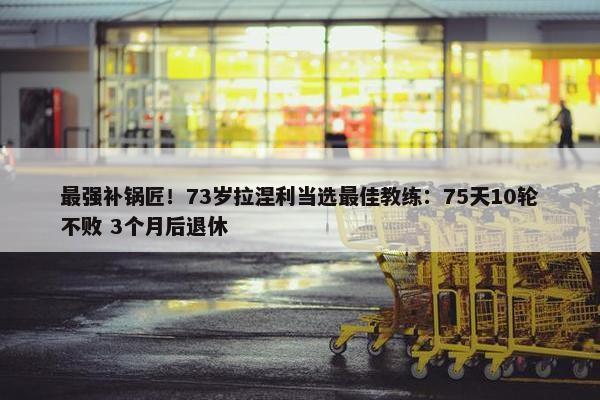 最强补锅匠！73岁拉涅利当选最佳教练：75天10轮不败 3个月后退休