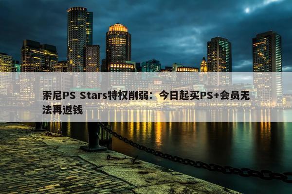 索尼PS Stars特权削弱：今日起买PS+会员无法再返钱