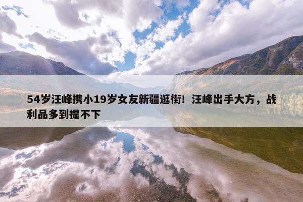 54岁汪峰携小19岁女友新疆逛街！汪峰出手大方，战利品多到提不下