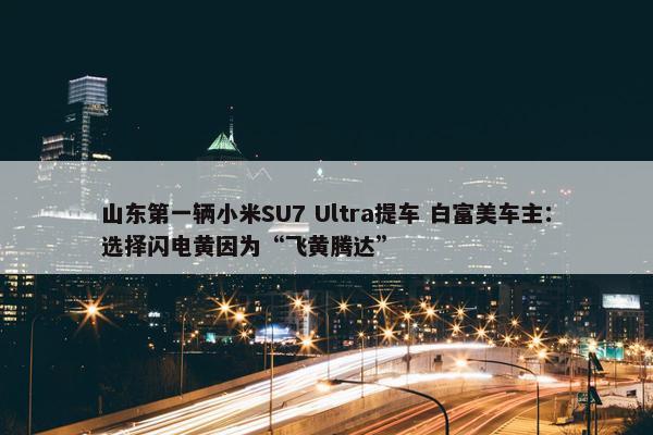 山东第一辆小米SU7 Ultra提车 白富美车主：选择闪电黄因为“飞黄腾达”