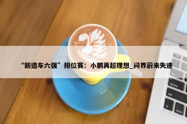 “新造车六强”排位赛：小鹏再超理想_问界蔚来失速