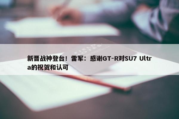 新晋战神登台！雷军：感谢GT-R对SU7 Ultra的祝贺和认可