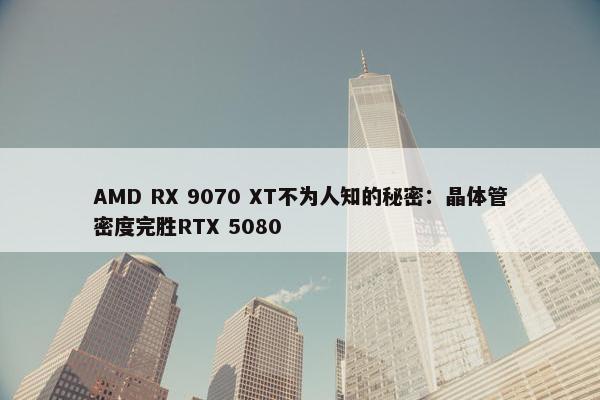 AMD RX 9070 XT不为人知的秘密：晶体管密度完胜RTX 5080