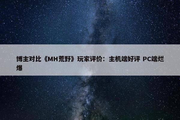 博主对比《MH荒野》玩家评价：主机端好评 PC端烂爆