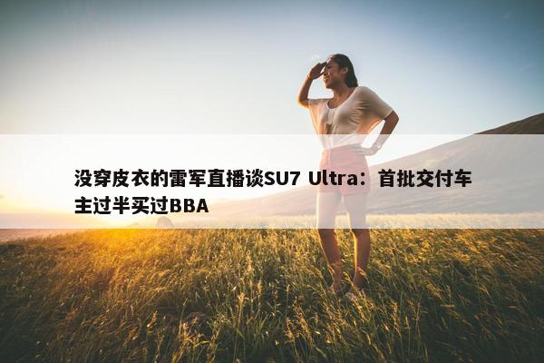 没穿皮衣的雷军直播谈SU7 Ultra：首批交付车主过半买过BBA