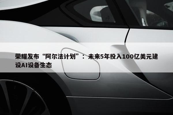 荣耀发布“阿尔法计划”：未来5年投入100亿美元建设AI设备生态