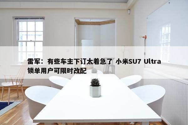 雷军：有些车主下订太着急了 小米SU7 Ultra锁单用户可限时改配