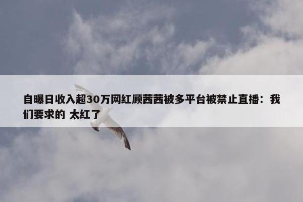 自曝日收入超30万网红顾茜茜被多平台被禁止直播：我们要求的 太红了