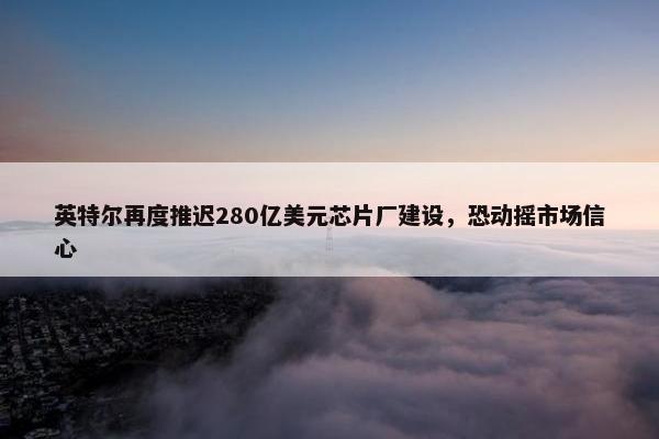 英特尔再度推迟280亿美元芯片厂建设，恐动摇市场信心