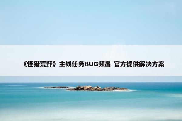 《怪猎荒野》主线任务BUG频出 官方提供解决方案