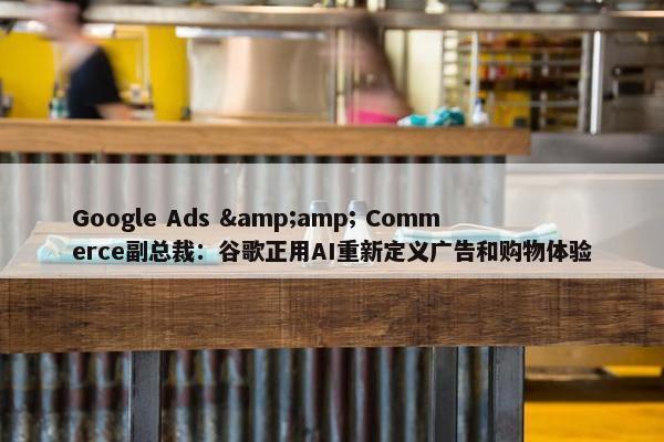 Google Ads &amp; Commerce副总裁：谷歌正用AI重新定义广告和购物体验