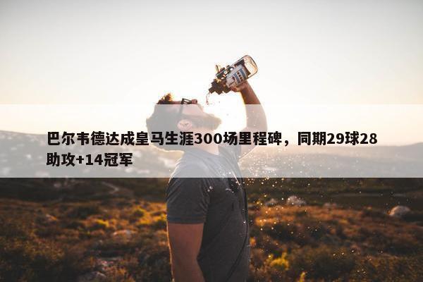 巴尔韦德达成皇马生涯300场里程碑，同期29球28助攻+14冠军