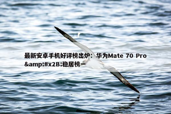 最新安卓手机好评榜出炉：华为Mate 70 Pro&#x2B;稳居榜一