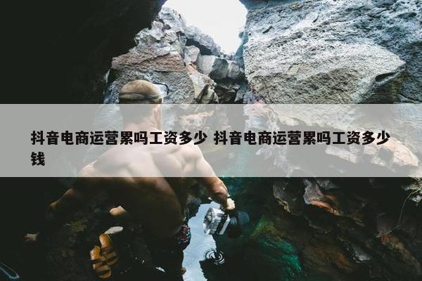 抖音电商运营累吗工资多少 抖音电商运营累吗工资多少钱