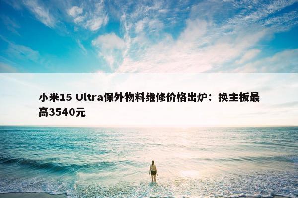 小米15 Ultra保外物料维修价格出炉：换主板最高3540元