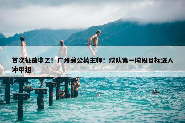 首次征战中乙！广州蒲公英主帅：球队第一阶段目标进入冲甲组