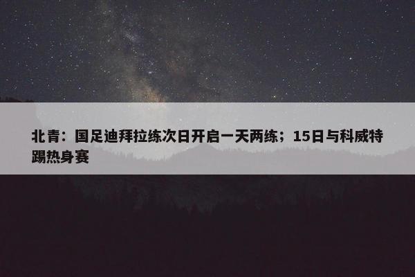 北青：国足迪拜拉练次日开启一天两练；15日与科威特踢热身赛