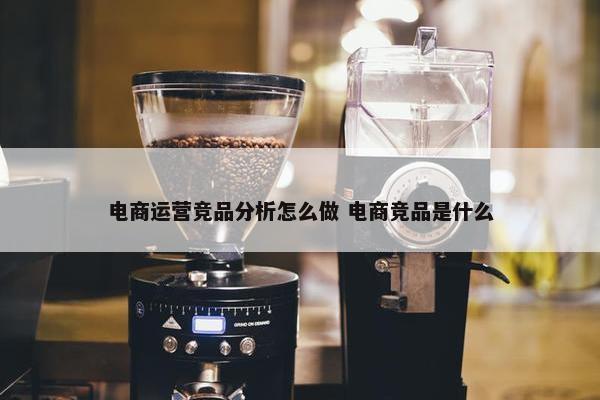 电商运营竞品分析怎么做 电商竞品是什么