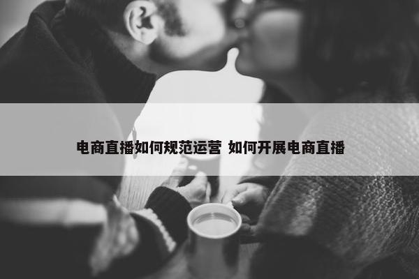 电商直播如何规范运营 如何开展电商直播