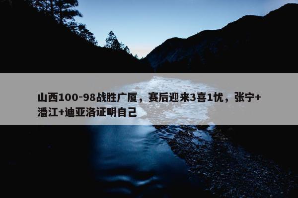 山西100-98战胜广厦，赛后迎来3喜1忧，张宁+潘江+迪亚洛证明自己