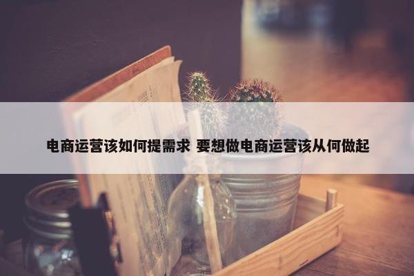 电商运营该如何提需求 要想做电商运营该从何做起