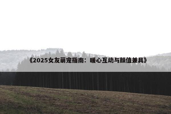 《2025女友萌宠指南：暖心互动与颜值兼具》