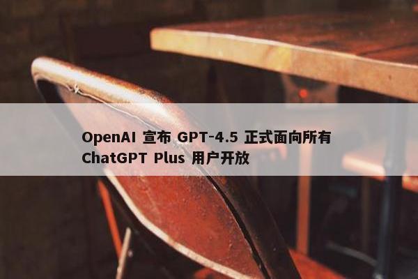 OpenAI 宣布 GPT-4.5 正式面向所有 ChatGPT Plus 用户开放