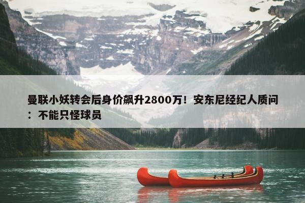 曼联小妖转会后身价飙升2800万！安东尼经纪人质问：不能只怪球员