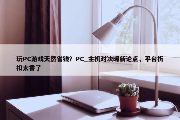 玩PC游戏天然省钱？PC_主机对决曝新论点，平台折扣太香了