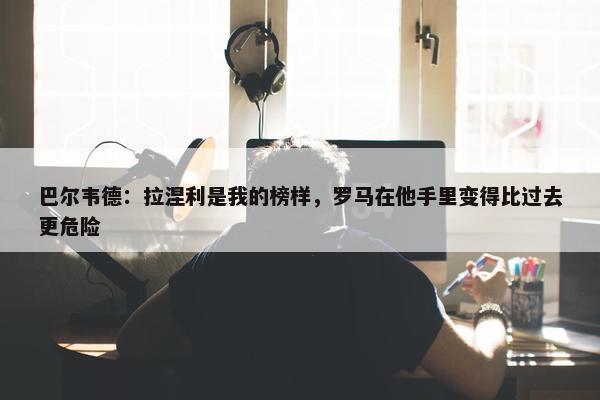 巴尔韦德：拉涅利是我的榜样，罗马在他手里变得比过去更危险