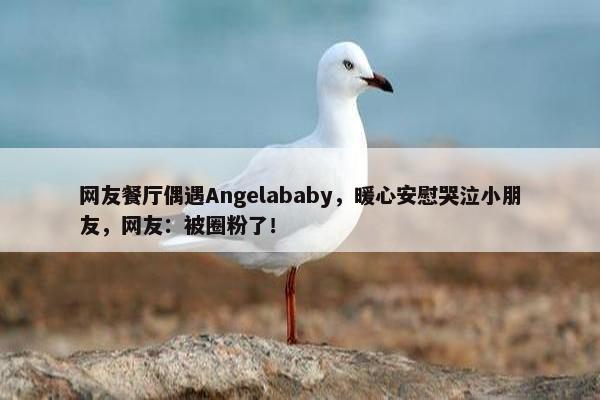 网友餐厅偶遇Angelababy，暖心安慰哭泣小朋友，网友：被圈粉了！