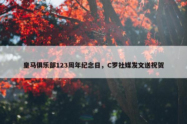 皇马俱乐部123周年纪念日，C罗社媒发文送祝贺