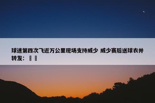 球迷第四次飞近万公里现场支持威少 威少赛后送球衣并转发：❤️