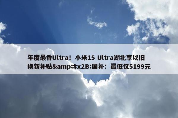 年度最香Ultra！小米15 Ultra湖北享以旧换新补贴&#x2B;国补：最低仅5199元