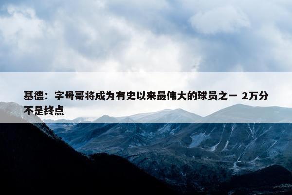 基德：字母哥将成为有史以来最伟大的球员之一 2万分不是终点