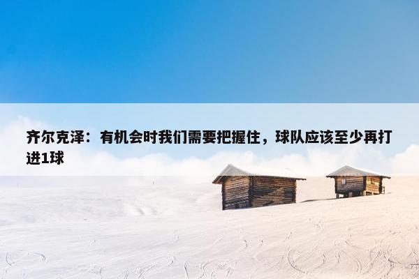 齐尔克泽：有机会时我们需要把握住，球队应该至少再打进1球