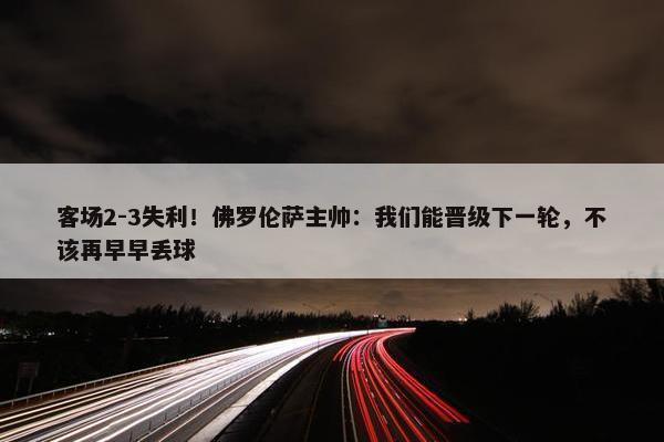 客场2-3失利！佛罗伦萨主帅：我们能晋级下一轮，不该再早早丢球