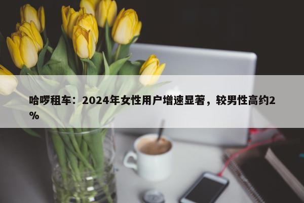 哈啰租车：2024年女性用户增速显著，较男性高约2%