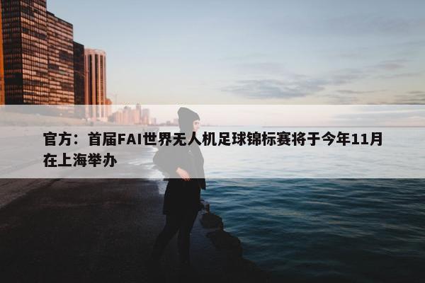 官方：首届FAI世界无人机足球锦标赛将于今年11月在上海举办