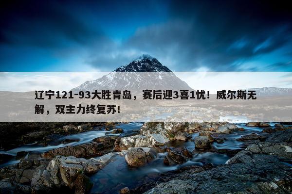 辽宁121-93大胜青岛，赛后迎3喜1忧！威尔斯无解，双主力终复苏！