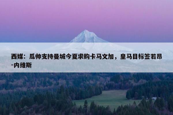 西媒：瓜帅支持曼城今夏求购卡马文加，皇马目标签若昂-内维斯