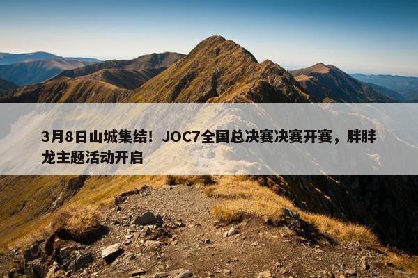 3月8日山城集结！JOC7全国总决赛决赛开赛，胖胖龙主题活动开启