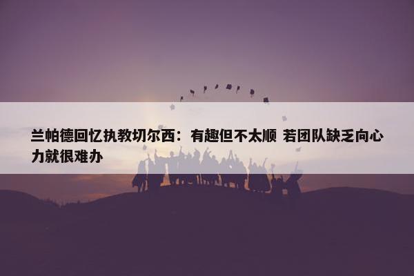 兰帕德回忆执教切尔西：有趣但不太顺 若团队缺乏向心力就很难办