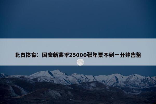 北青体育：国安新赛季25000张年票不到一分钟售罄