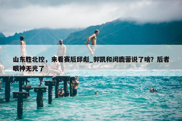 山东胜北控，来看赛后邱彪_郭凯和闵鹿蕾说了啥？后者眼神无光了