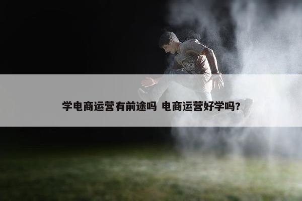 学电商运营有前途吗 电商运营好学吗?